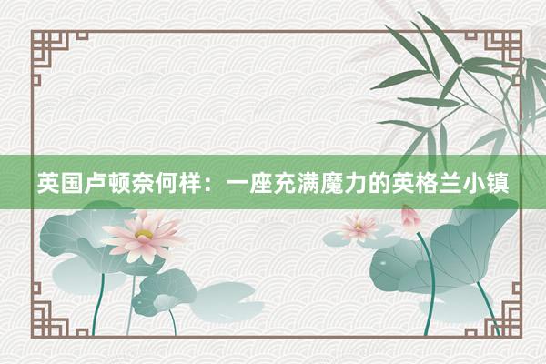 英国卢顿奈何样：一座充满魔力的英格兰小镇
